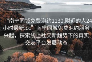 “南寧同城免費(fèi)泡約1130.附近的人24小時(shí)最新.cc”南寧同城免費(fèi)泡約服務(wù)興起，探索線上社交新趨勢(shì)下的真實(shí)交友平臺(tái)發(fā)展動(dòng)態(tài)