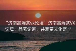 “濟(jì)南高端茶vx論壇”濟(jì)南高端茶VX論壇，品茗論道，共襄茶文化盛舉