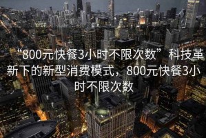 “800元快餐3小時(shí)不限次數(shù)”科技革新下的新型消費(fèi)模式，800元快餐3小時(shí)不限次數(shù)