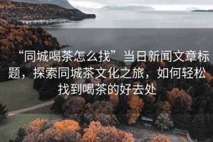 “同城喝茶怎么找”當(dāng)日新聞文章標(biāo)題，探索同城茶文化之旅，如何輕松找到喝茶的好去處