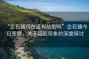 “企石鎮(zhèn)現(xiàn)在還有站街嗎”企石鎮(zhèn)今日觀察，關(guān)于站街現(xiàn)象的深度探討