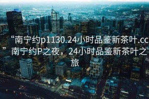 “南寧約p1130.24小時品鑒新茶葉.cc”南寧約P之夜，24小時品鑒新茶葉之旅