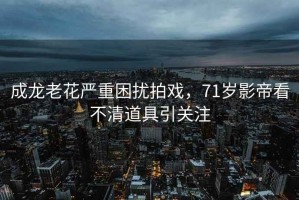 成龍老花嚴(yán)重困擾拍戲，71歲影帝看不清道具引關(guān)注