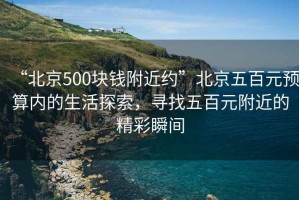 “北京500塊錢附近約”北京五百元預算內的生活探索，尋找五百元附近的精彩瞬間
