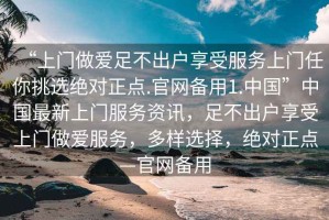 “上門做愛足不出戶享受服務(wù)上門任你挑選絕對正點.官網(wǎng)備用1.中國”中國最新上門服務(wù)資訊，足不出戶享受上門做愛服務(wù)，多樣選擇，絕對正點—官網(wǎng)備用