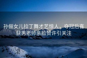 孫儷女兒拉丁舞才藝驚人，奪冠后喜獲男老師親臉贊許引關(guān)注