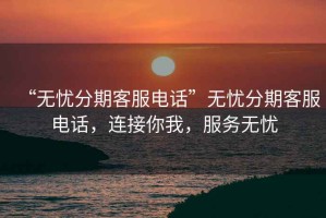 “無憂分期客服電話”無憂分期客服電話，連接你我，服務無憂