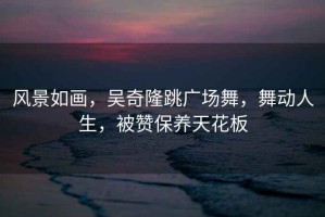 風景如畫，吳奇隆跳廣場舞，舞動人生，被贊保養(yǎng)天花板