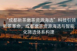 “成都新茶嫩茶資源海選”科技引領(lǐng)新茶革命，成都嫩茶資源海選與智能化篩選體系構(gòu)建
