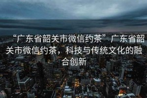 “廣東省韶關市微信約茶”廣東省韶關市微信約茶，科技與傳統(tǒng)文化的融合創(chuàng)新