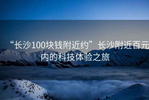 “長沙100塊錢附近約”長沙附近百元內(nèi)的科技體驗之旅