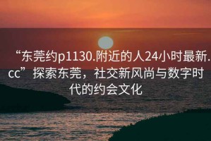 “東莞約p1130.附近的人24小時最新.cc”探索東莞，社交新風(fēng)尚與數(shù)字時代的約會文化