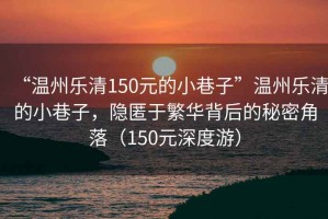 “溫州樂清150元的小巷子”溫州樂清的小巷子，隱匿于繁華背后的秘密角落（150元深度游）