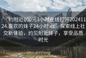 “約附近100元3小時在線打開20241124.喜歡的妹子24小時.cc”探索線上社交新體驗(yàn)，約見附近妹子，享受品質(zhì)時光