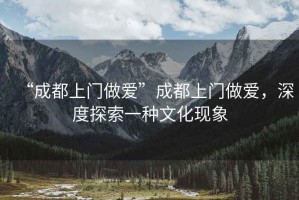 “成都上門做愛”成都上門做愛，深度探索一種文化現(xiàn)象
