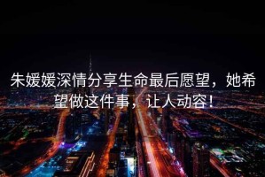 朱媛媛深情分享生命最后愿望，她希望做這件事，讓人動容！