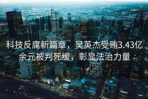 科技反腐新篇章，吳英杰受賄3.43億余元被判死緩，彰顯法治力量