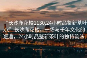 “長(zhǎng)沙爬花樓1130.24小時(shí)品鑒新茶葉.cc”長(zhǎng)沙爬花樓，一場(chǎng)與千年文化的邂逅，24小時(shí)品鑒新茶葉的獨(dú)特韻味