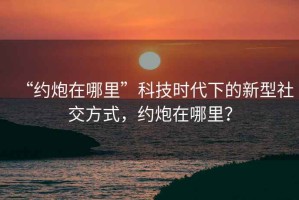 “約炮在哪里”科技時(shí)代下的新型社交方式，約炮在哪里？