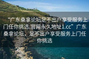 “廣東桑拿論壇足不出戶享受服務(wù)上門任你挑選.官網(wǎng)永久地址1.cc”廣東桑拿論壇，足不出戶享受服務(wù)上門任你挑選