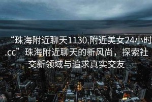 “珠海附近聊天1130.附近美女24小時(shí).cc”珠海附近聊天的新風(fēng)尚，探索社交新領(lǐng)域與追求真實(shí)交友