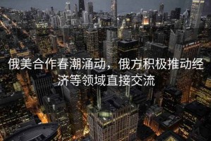 俄美合作春潮涌動(dòng)，俄方積極推動(dòng)經(jīng)濟(jì)等領(lǐng)域直接交流