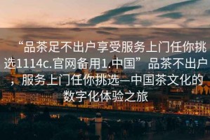 “品茶足不出戶享受服務(wù)上門任你挑選1114c.官網(wǎng)備用1.中國”品茶不出戶，服務(wù)上門任你挑選—中國茶文化的數(shù)字化體驗之旅