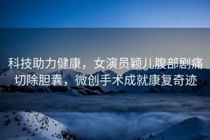 科技助力健康，女演員穎兒腹部劇痛切除膽囊，微創(chuàng)手術(shù)成就康復(fù)奇跡