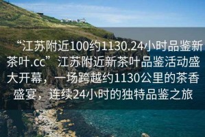 “江蘇附近100約1130.24小時品鑒新茶葉.cc”江蘇附近新茶葉品鑒活動盛大開幕，一場跨越約1130公里的茶香盛宴，連續(xù)24小時的獨(dú)特品鑒之旅