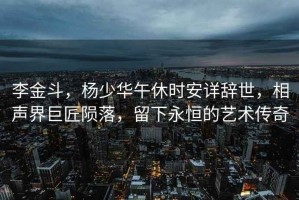 李金斗，楊少華午休時(shí)安詳辭世，相聲界巨匠隕落，留下永恒的藝術(shù)傳奇