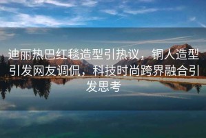 迪麗熱巴紅毯造型引熱議，銅人造型引發(fā)網(wǎng)友調(diào)侃，科技時尚跨界融合引發(fā)思考