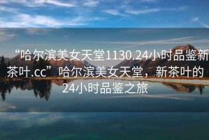 “哈爾濱美女天堂1130.24小時(shí)品鑒新茶葉.cc”哈爾濱美女天堂，新茶葉的24小時(shí)品鑒之旅