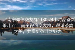 “南寧微信交友群1130.24小時(shí)品鑒新茶葉.cc”南寧微信交友群，邂逅茶韻之美，共賞新茶葉之魅力