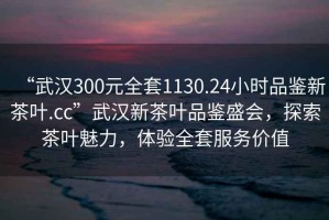 “武漢300元全套1130.24小時(shí)品鑒新茶葉.cc”武漢新茶葉品鑒盛會(huì)，探索茶葉魅力，體驗(yàn)全套服務(wù)價(jià)值