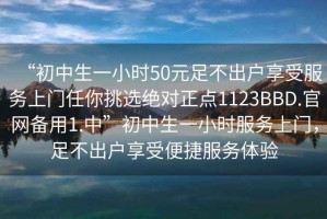 “初中生一小時50元足不出戶享受服務上門任你挑選絕對正點1123BBD.官網備用1.中”初中生一小時服務上門，足不出戶享受便捷服務體驗