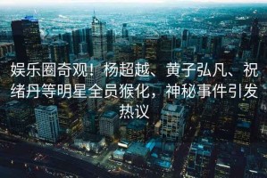 娛樂圈奇觀！楊超越、黃子弘凡、祝緒丹等明星全員猴化，神秘事件引發(fā)熱議