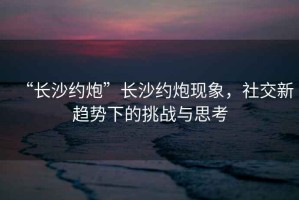 “長(zhǎng)沙約炮”長(zhǎng)沙約炮現(xiàn)象，社交新趨勢(shì)下的挑戰(zhàn)與思考
