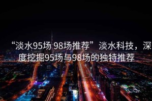 “淡水95場(chǎng) 98場(chǎng)推薦”淡水科技，深度挖掘95場(chǎng)與98場(chǎng)的獨(dú)特推薦