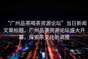 “廣州品茶喝茶資源論壇”當(dāng)日新聞文章標(biāo)題，廣州品茶資源論壇盛大開幕，探索茶文化新高度