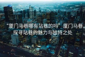 “廈門馬巷哪有站巷的嗎”廈門馬巷，探尋站巷的魅力與獨特之處