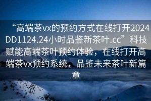 “高端茶vx的預(yù)約方式在線打開(kāi)2024DD1124.24小時(shí)品鑒新茶葉.cc”科技賦能高端茶葉預(yù)約體驗(yàn)，在線打開(kāi)高端茶vx預(yù)約系統(tǒng)，品鑒未來(lái)茶葉新篇章