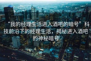 “我的經(jīng)理生活進(jìn)入酒吧的暗號(hào)”科技前沿下的經(jīng)理生活，揭秘進(jìn)入酒吧的神秘暗號(hào)
