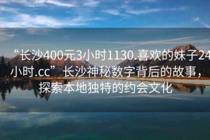 “長沙400元3小時(shí)1130.喜歡的妹子24小時(shí).cc”長沙神秘?cái)?shù)字背后的故事，探索本地獨(dú)特的約會(huì)文化