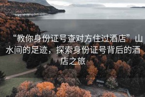 “教你身份證號(hào)查對(duì)方住過酒店”山水間的足跡，探索身份證號(hào)背后的酒店之旅