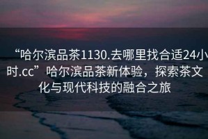 “哈爾濱品茶1130.去哪里找合適24小時(shí).cc”哈爾濱品茶新體驗(yàn)，探索茶文化與現(xiàn)代科技的融合之旅
