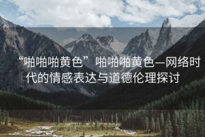 “啪啪啪黃色”啪啪啪黃色—網(wǎng)絡(luò)時代的情感表達(dá)與道德倫理探討