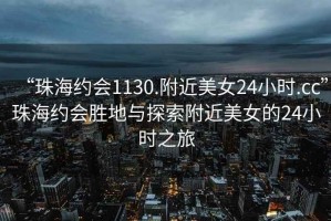 “珠海約會1130.附近美女24小時.cc”珠海約會勝地與探索附近美女的24小時之旅