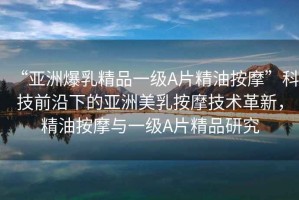 “亞洲爆乳精品一級(jí)A片精油按摩”科技前沿下的亞洲美乳按摩技術(shù)革新，精油按摩與一級(jí)A片精品研究