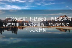 “1298操逼”科技前沿，揭秘?cái)?shù)字背后的故事—探究操逼背后的深層含義與未來趨勢