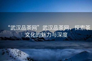 “武漢品茶網(wǎng)”武漢品茶網(wǎng)，探索茶文化的魅力與深度
